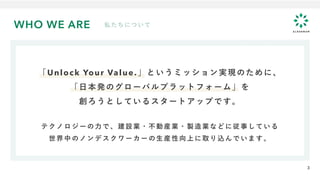 WHO WE ARE 私たちについて
「Unlock Your Value.」というミッション実現のために、
「日本発のグローバルプラットフォーム」を
創ろうとしているスタートアップです。
テクノロジーの力で、建設業・不動産業・製造業などに従事している
世界中のノンデスクワーカーの生産性向上に取り込んでいます。
3
 