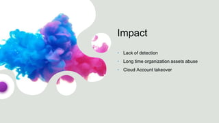 Impact
• Lack of detection
• Long time organization assets abuse
• Cloud Account takeover
 