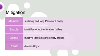 Mitigation
a strong and long Password Policy
Maintain
Multi Factor Authentication (MFA)
Enable
Inactive Identities and empty groups
Delete
Access Keys
Rotate
 