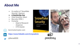 20
About Me
@KernelXSS
https://www.linkedin.com/in/sysadmin
ben@satoricyber.com
● Co-author of “Snowflake
Security” (Apress)
● A DataSecOps Guy
● Chief Scientist, Satori
● Now also VPM :)
● Formerly:
○ Head of Research
(Imperva)
○ CTO (Cynet)
 