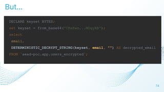 74
But…
DECLARE keyset BYTES;
set keyset = from_base64('CKeEwo...MOqyAB');
select
email,
DETERMINISTIC_DECRYPT_STRING(keyset, email, "") AS decrypted_email
FROM `aead-poc.app.users_encrypted`;
 