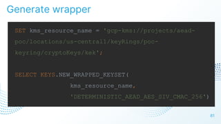 81
SET kms_resource_name = 'gcp-kms://projects/aead-
poc/locations/us-central1/keyRings/poc-
keyring/cryptoKeys/kek';
SELECT KEYS.NEW_WRAPPED_KEYSET(
kms_resource_name,
'DETERMINISTIC_AEAD_AES_SIV_CMAC_256')
Generate wrapper
 