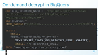 On-demand decrypt in BigQuery
83
SET KMS_RESOURCE_NAME = 'gcp-kms://projects/aead-
poc/locations/us-central1/keyRings/poc-
keyring/cryptoKeys/kek';
SET WRAPPER =
FROM_BASE64("CiQA14LE......................brY9fZ3U=");
SELECT
email,
DETERMINISTIC_DECRYPT_STRING(
KEYS.KEYSET_CHAIN(KMS_RESOURCE_NAME, WRAPPER),
email, "") decrypted_email
FROM `aead-poc.app.users_encrypted`
 