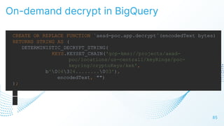 On-demand decrypt in BigQuery
85
CREATE OR REPLACE FUNCTION `aead-poc.app.decrypt`(encodedText bytes)
RETURNS STRING AS (
DETERMINISTIC_DECRYPT_STRING(
KEYS.KEYSET_CHAIN('gcp-kms://projects/aead-
poc/locations/us-central1/keyRings/poc-
keyring/cryptoKeys/kek',
b'004324........003'),
encodedText, "")
);
 