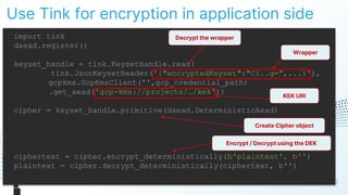 Use Tink for encryption in application side
90
import tink
daead.register()
keyset_handle = tink.KeysetHandle.read(
tink.JsonKeysetReader('{"encryptedKeyset":"Ci..g=",...}'),
gcpkms.GcpKmsClient('',gcp_credential_path)
.get_aead('gcp-kms://projects/…/kek'))
cipher = keyset_handle.primitive(daead.DeterministicAead)
ciphertext = cipher.encrypt_deterministically(b'plaintext', b'')
plaintext = cipher.decrypt_deterministically(ciphertext, b'')
Decrypt the wrapper
Wrapper
KEK URI
Create Cipher object
Encrypt / Decrypt using the DEK
 
