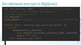 On-demand encrypt in BigQuery
91
SET KMS_RESOURCE_NAME = 'gcp-kms://projects/aead-
poc/locations/us-central1/keyRings/poc-
keyring/cryptoKeys/kek';
SET WRAPPER =
FROM_BASE64("CiQA14LE......................brY9fZ3U=");
CREATE TABLE `aead-poc.app.users_encrypted` as
SELECT
DETERMINISTIC_ENCRYPT(
KEYS.KEYSET_CHAIN(KMS_RESOURCE_NAME, WRAPPER),
email, "") email
FROM `aead-poc.app.users`
 