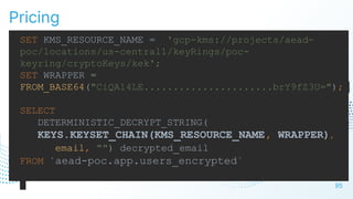 Pricing
95
SET KMS_RESOURCE_NAME = 'gcp-kms://projects/aead-
poc/locations/us-central1/keyRings/poc-
keyring/cryptoKeys/kek';
SET WRAPPER =
FROM_BASE64("CiQA14LE......................brY9fZ3U=");
SELECT
DETERMINISTIC_DECRYPT_STRING(
KEYS.KEYSET_CHAIN(KMS_RESOURCE_NAME, WRAPPER),
email, "") decrypted_email
FROM `aead-poc.app.users_encrypted`
 