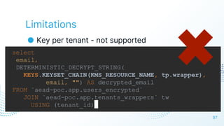 Limitations
● Key per tenant - not supported
97
select
email,
DETERMINISTIC_DECRYPT_STRING(
KEYS.KEYSET_CHAIN(KMS_RESOURCE_NAME, tp.wrapper),
email, "") AS decrypted_email
FROM `aead-poc.app.users_encrypted`
JOIN `aead-poc.app.tenants_wrappers` tw
USING (tenant_id)
 