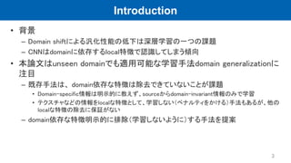 Introduction
• 背景
– Domain shiftによる汎化性能の低下は深層学習の一つの課題
– CNNはdomainに依存するlocal特徴で認識してしまう傾向
• 本論文はunseen domainでも適用可能な学習手法dom...