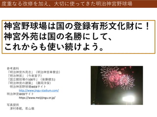度重なる改修を加え、大切に使ってきた明治神宮野球場
神宮野球場は国の登録有形文化財に！
神宮外苑は国の名勝にして、
これからも使い続けよう。
参考資料
「明治神宮外苑志」（明治神宮奉賛会）
「明治神宮」（今泉宣子）
「国立競技場の100年」（後藤健生)
「明治神宮の建築」（藤岡洋保）
明治神宮野球場WEBサイト
http://www.jingu-stadium.com/
明治神宮WEBサイト
https://www.meijijingu.or.jp/
写真提供
津村泰範，若山徹
 
