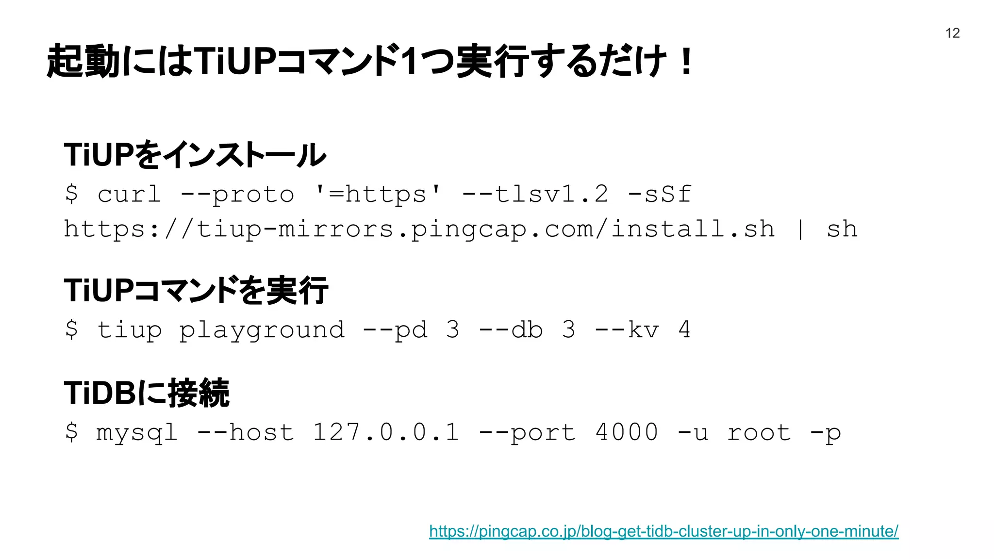 起動にはTiUPコマンド1つ実行するだけ！
12
TiUPをインストール
$ curl --proto '=https' --tlsv1.2 -sSf
https://tiup-mirrors.pingcap.com/install.sh | sh
TiUPコマンドを実行
$ tiup playground --pd 3 --db 3 --kv 4
TiDBに接続
$ mysql --host 127.0.0.1 --port 4000 -u root -p
https://pingcap.co.jp/blog-get-tidb-cluster-up-in-only-one-minute/
 