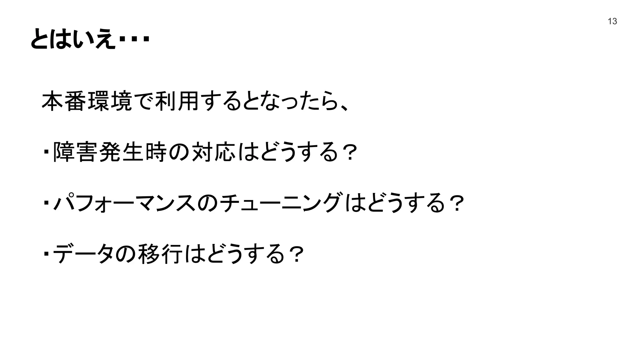 とはいえ・・・
13
本番環境で利用するとなったら、
・障害発生時の対応はどうする？
・パフォーマンスのチューニングはどうする？
・データの移行はどうする？
 