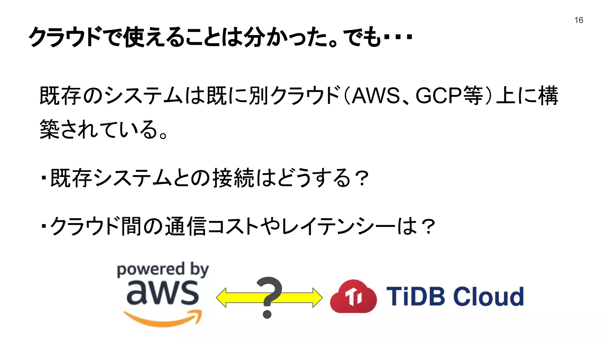 クラウドで使えることは分かった。でも・・・
16
既存のシステムは既に別クラウド（AWS、GCP等）上に構
築されている。
・既存システムとの接続はどうする？
・クラウド間の通信コストやレイテンシーは？
 