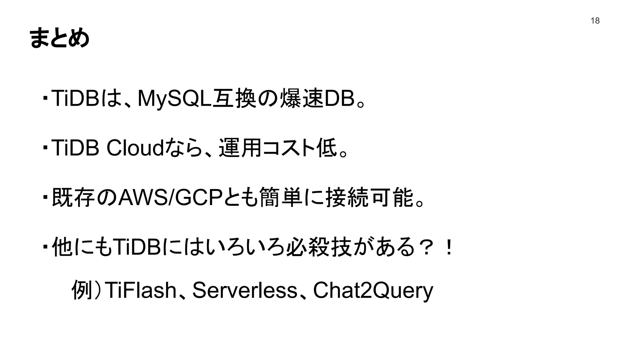 まとめ
18
・TiDBは、MySQL互換の爆速DB。
・TiDB Cloudなら、運用コスト低。
・既存のAWS/GCPとも簡単に接続可能。
・他にもTiDBにはいろいろ必殺技がある？！
例）TiFlash、Serverless、Chat2Query
 