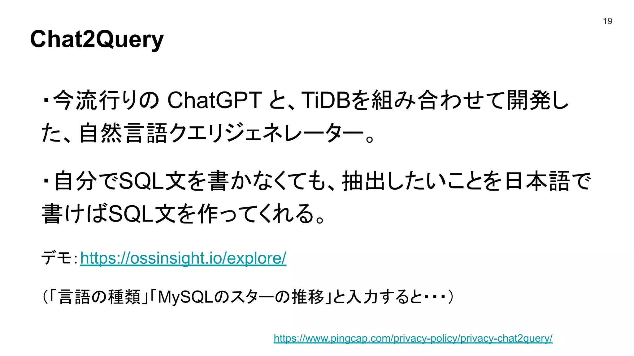 Chat2Query
19
・今流行りの ChatGPT と、TiDBを組み合わせて開発し
た、自然言語クエリジェネレーター。
・自分でSQL文を書かなくても、抽出したいことを日本語で
書けばSQL文を作ってくれる。
デモ：https://ossinsight.io/explore/
（「言語の種類」「MySQLのスターの推移」と入力すると・・・）
https://www.pingcap.com/privacy-policy/privacy-chat2query/
 