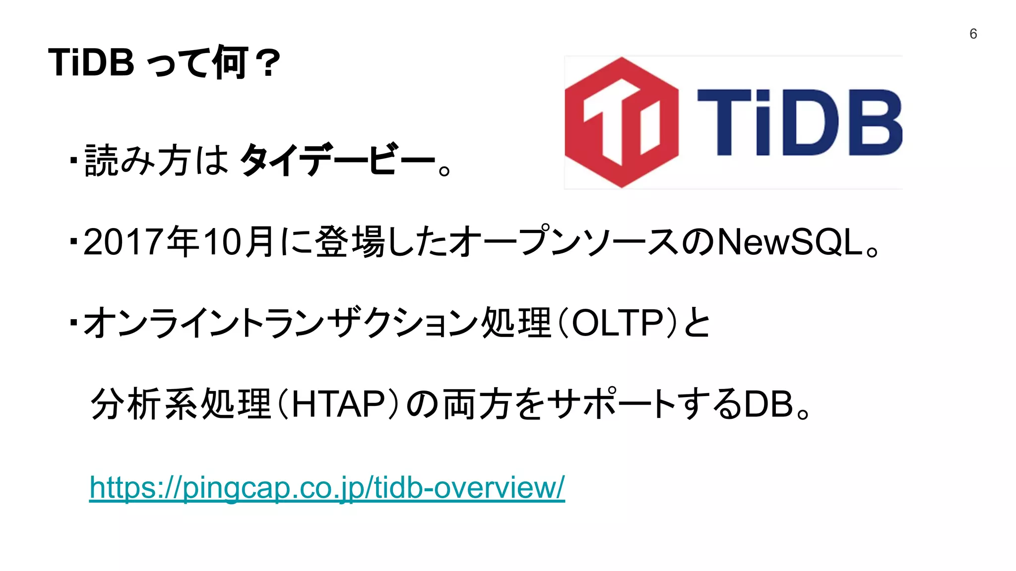 TiDB って何？
6
・読み方は タイデービー。
・2017年10月に登場したオープンソースのNewSQL。
・オンライントランザクション処理（OLTP）と
分析系処理（HTAP）の両方をサポートするDB。
https://pingcap.co.jp/tidb-overview/
 