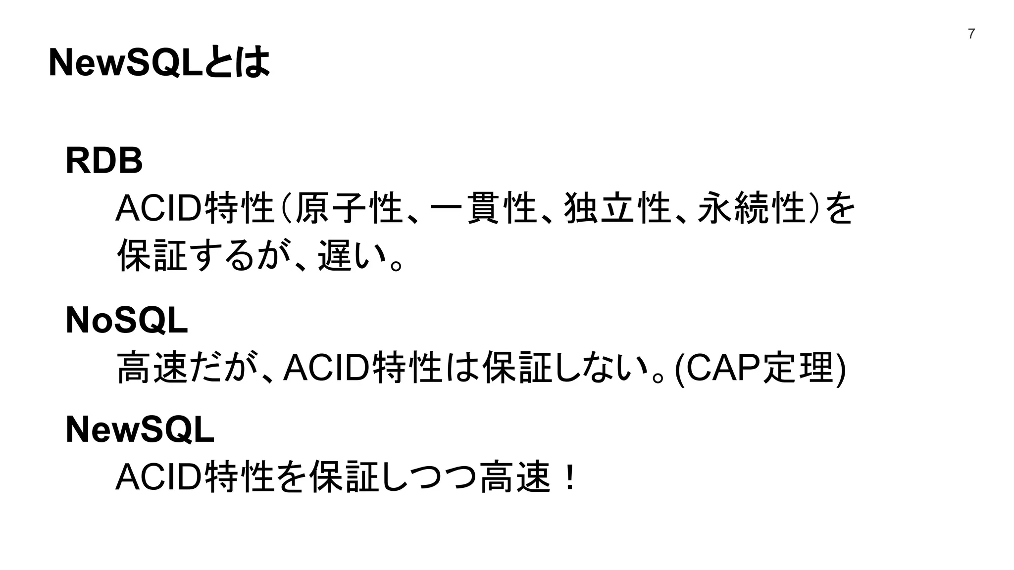 NewSQLとは
7
RDB
ACID特性（原子性、一貫性、独立性、永続性）を
保証するが、遅い。
NoSQL
高速だが、ACID特性は保証しない。(CAP定理)
NewSQL
ACID特性を保証しつつ高速！
 