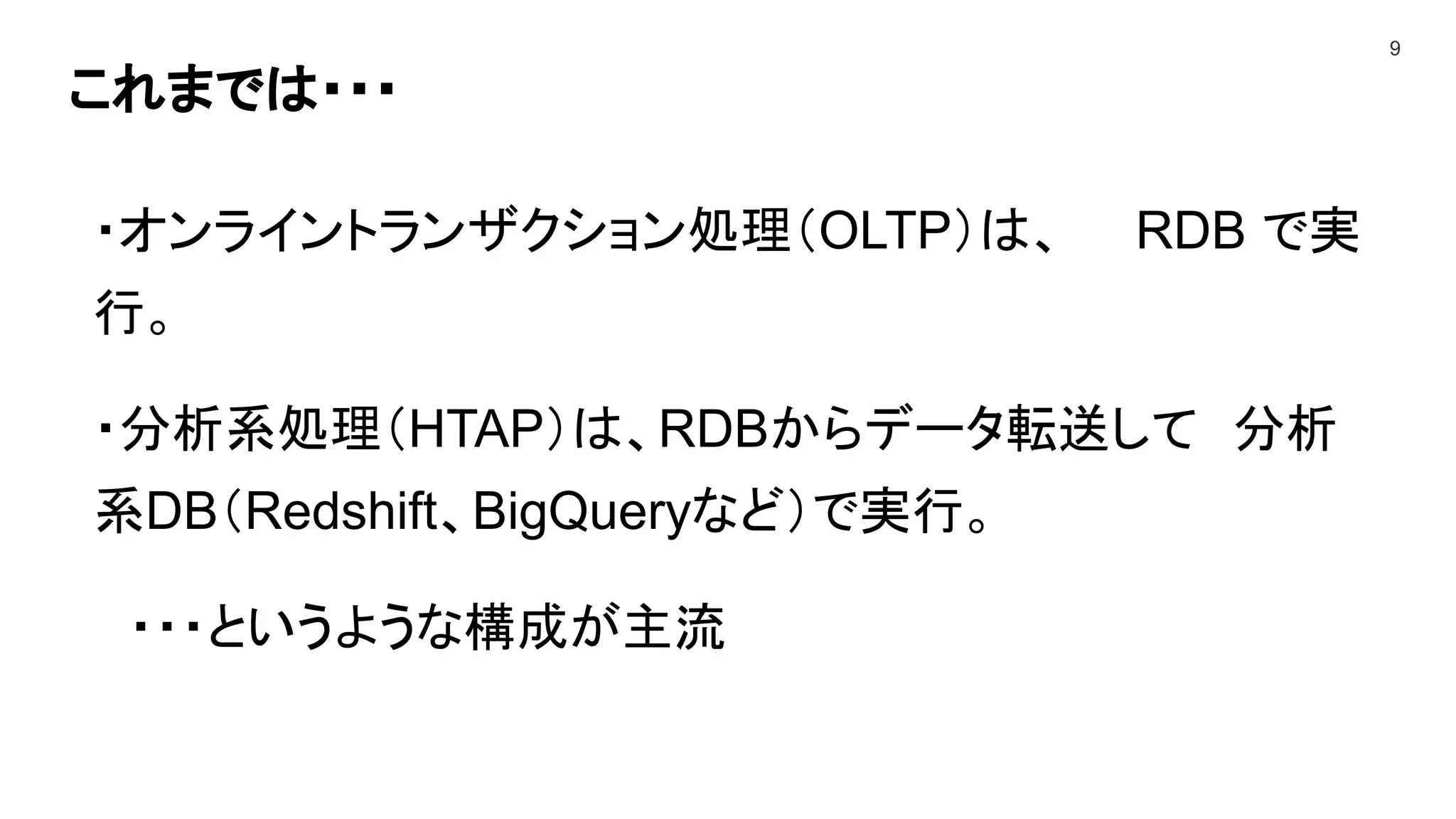 これまでは・・・
9
・オンライントランザクション処理（OLTP）は、 RDB で実
行。
・分析系処理（HTAP）は、RDBからデータ転送して 分析
系DB（Redshift、BigQueryなど）で実行。
・・・というような構成が主流
 
