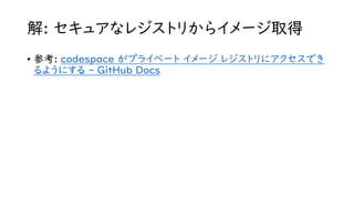 解: セキュアなレジストリからイメージ取得
• 参考: codespace がプライベート イメージ レジストリにアクセスでき
るようにする - GitHub Docs
 
