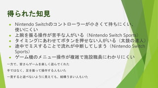 得られた知見
 Nintendo Switchのコントローラーが小さくて持ちにくい、
使いにくい
 上腕を振る操作が苦手な人がいる（Nintendo Switch Sports）
 タイミングにあわせてボタンを押せない人がいる（太鼓の達人...