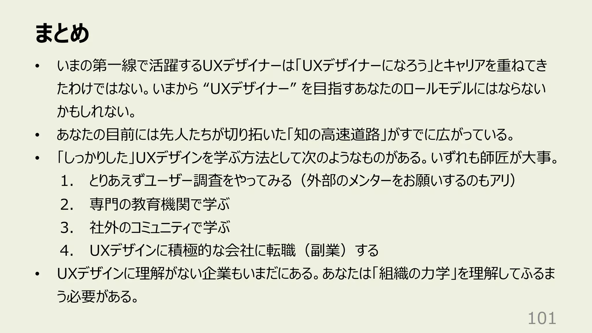 まとめ
101
• いまの第⼀線で活躍するUXデザイナーは「UXデザイナーになろう」とキャリアを重ねてき
たわけではない。いまから “UXデザイナー” を⽬指すあなたのロールモデルにはならない
かもしれない。
• あなたの⽬前には先⼈たちが切り拓いた「知の⾼速道路」がすでに広がっている。
• 「しっかりした」UXデザインを学ぶ⽅法として次のようなものがある。いずれも師匠が⼤事。
1. とりあえずユーザー調査をやってみる（外部のメンターをお願いするのもアリ）
2. 専⾨の教育機関で学ぶ
3. 社外のコミュニティで学ぶ
4. UXデザインに積極的な会社に転職（副業）する
• UXデザインに理解がない企業もいまだにある。あなたは「組織の⼒学」を理解してふるま
う必要がある。
 