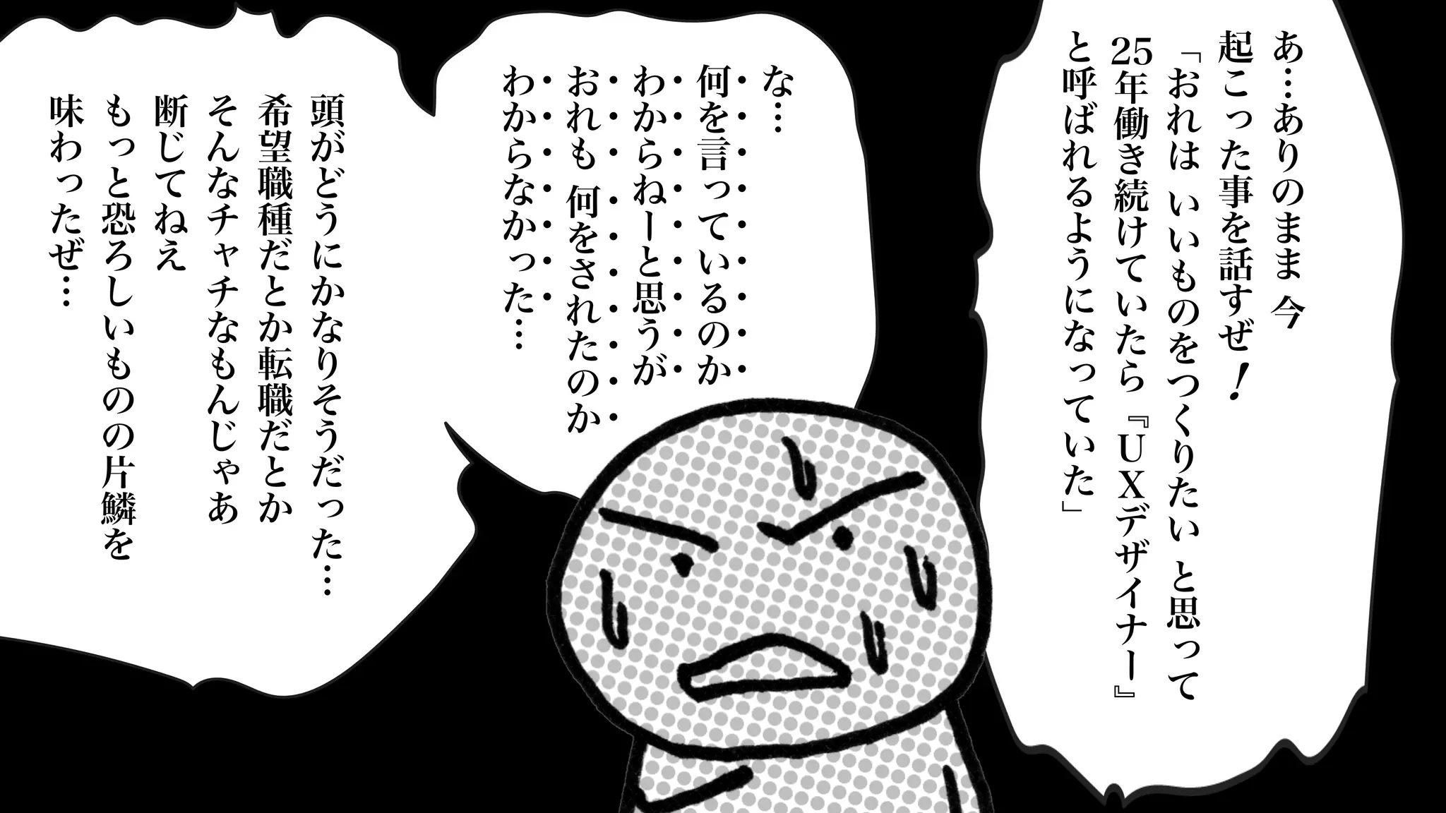 頭
が
ど
う
に
か
な
り
そ
う
だ
っ
た
…
希
望
職
種
だ
と
か
転
職
だ
と
か
そ
ん
な
チ
ャ
チ
な
も
ん
じ
ゃ
あ
断
じ
て
ね
え
も
っ
と
恐
ろ
し
い
も
の
の
片
鱗
を
味
わ
っ
た
ぜ
… あ
…
あ
り
の
ま
ま
今
起
こ
っ
た
事
を
話
す
ぜ
﹁
お
れ
は
い
い
も
の
を
つ
く
り
た
い
と
思
っ
て
25
年
働
き
続
け
て
い
た
ら
﹃
Ｕ
Ｘ
デ
ザ
イ
ナ
ー
﹄
と
呼
ば
れ
る
よ
う
に
な
っ
て
い
た
﹂
な
…
何
を
言
っ
て
い
る
の
か
わ
か
ら
ね
ー
と
思
う
が
お
れ
も
何
を
さ
れ
た
の
か
わ
か
ら
な
か
っ
た
…
・
・
・
・
・
・
・
・
・
・
・
・
・
・
・
・
・
・
・
・
・
・
・
・
・
・
・
・
・
・
・
・
・
・
・
!
 