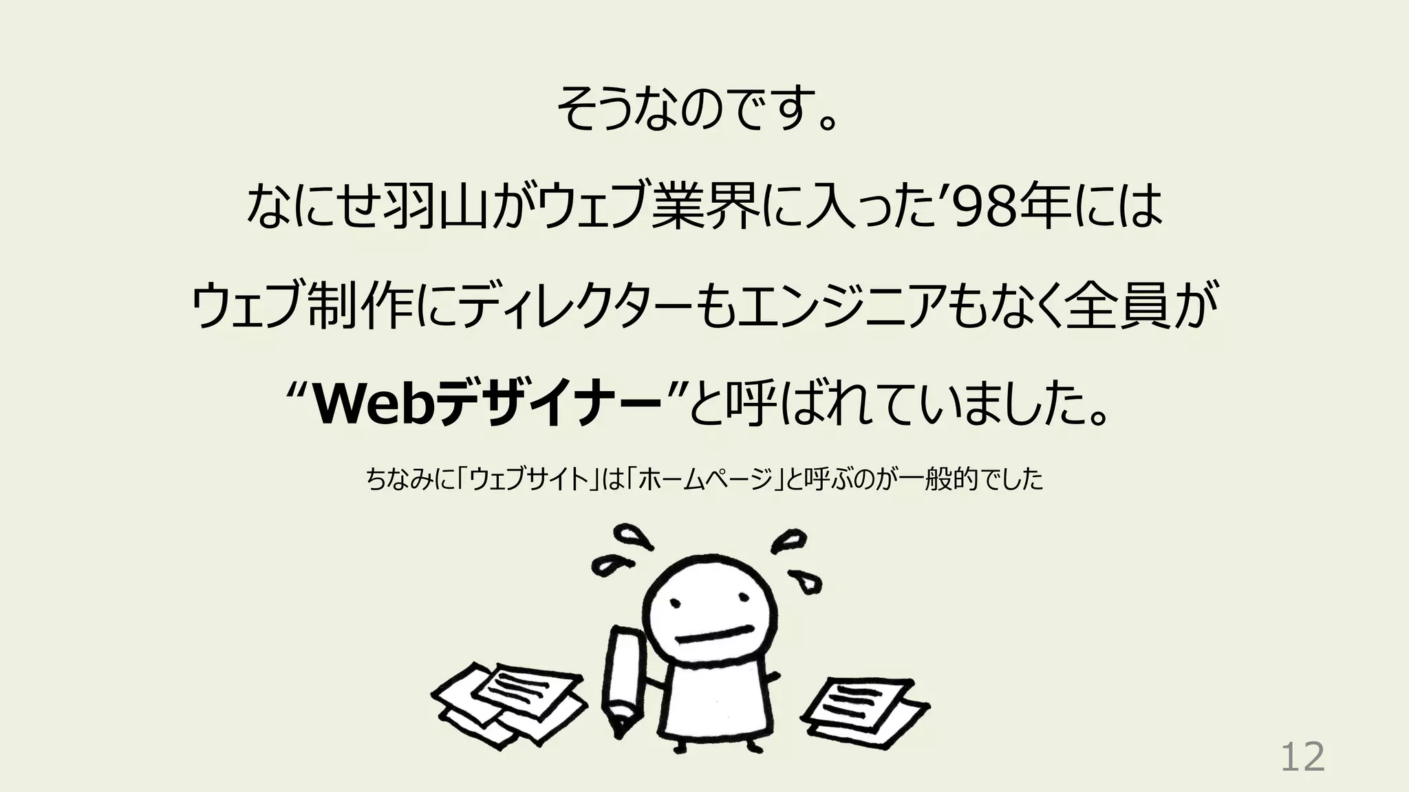 12
そうなのです。
なにせ⽻⼭がウェブ業界に⼊ったʼ98年には
ウェブ制作にディレクターもエンジニアもなく全員が
“Webデザイナー”と呼ばれていました。
ちなみに「ウェブサイト」は「ホームページ」と呼ぶのが⼀般的でした
 