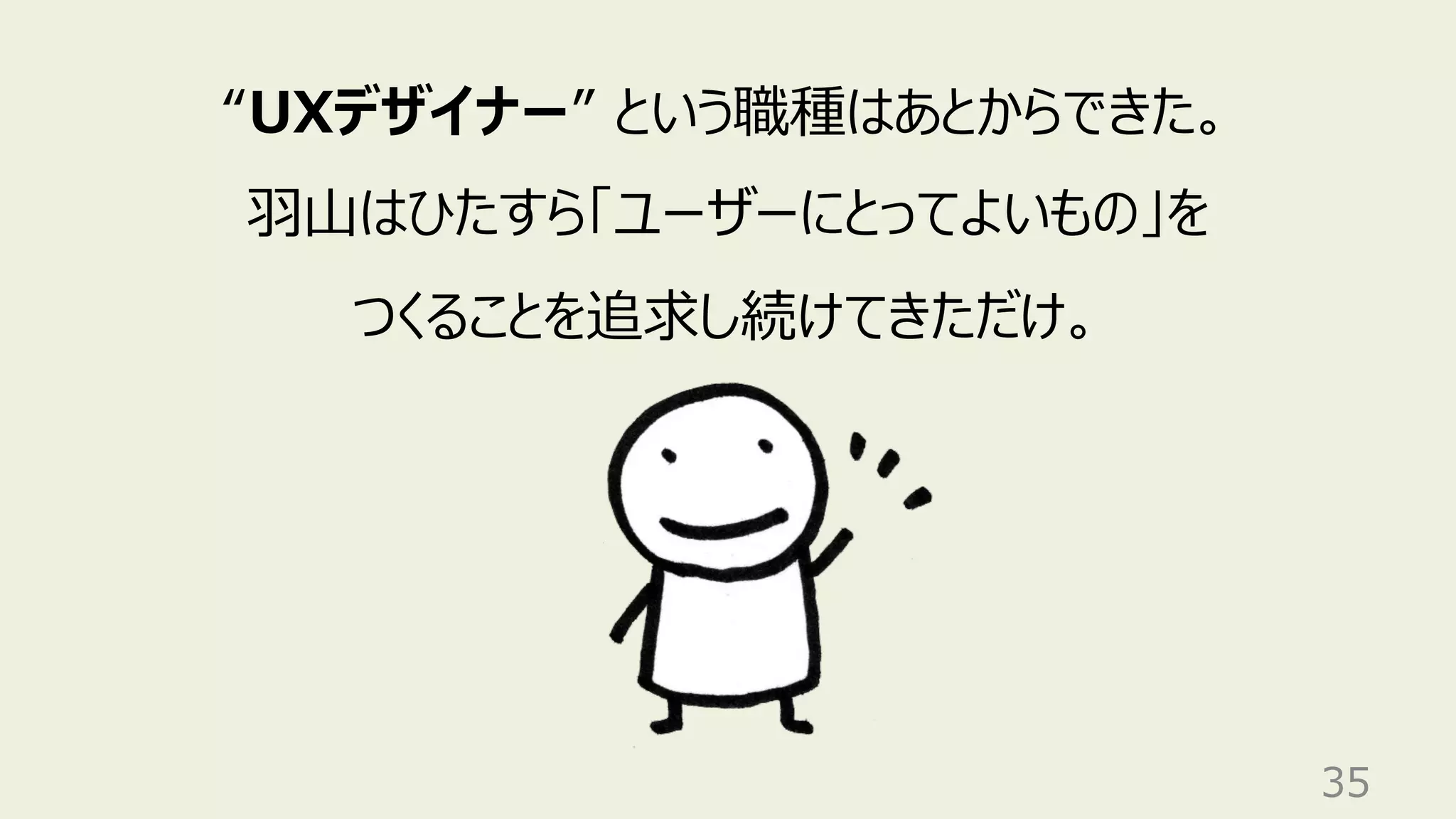 35
“UXデザイナー” という職種はあとからできた。
⽻⼭はひたすら「ユーザーにとってよいもの」を
つくることを追求し続けてきただけ。
 