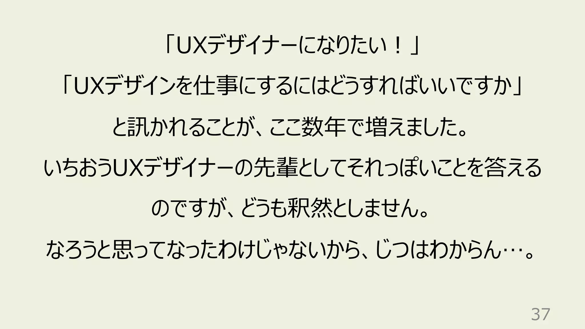 37
「UXデザイナーになりたい︕」
「UXデザインを仕事にするにはどうすればいいですか」
と訊かれることが、ここ数年で増えました。
いちおうUXデザイナーの先輩としてそれっぽいことを答える
のですが、どうも釈然としません。
なろうと思ってなったわけじゃないから、じつはわからん…。
 