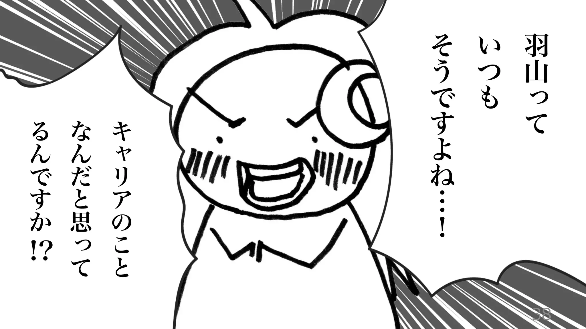 38
羽
山
っ
て
い
つ
も
そ
う
で
す
よ
ね
…
！
キ
ャ
リ
ア
の
こ
と
な
ん
だ
と
思
っ
て
る
ん
で
す
か
!?
 