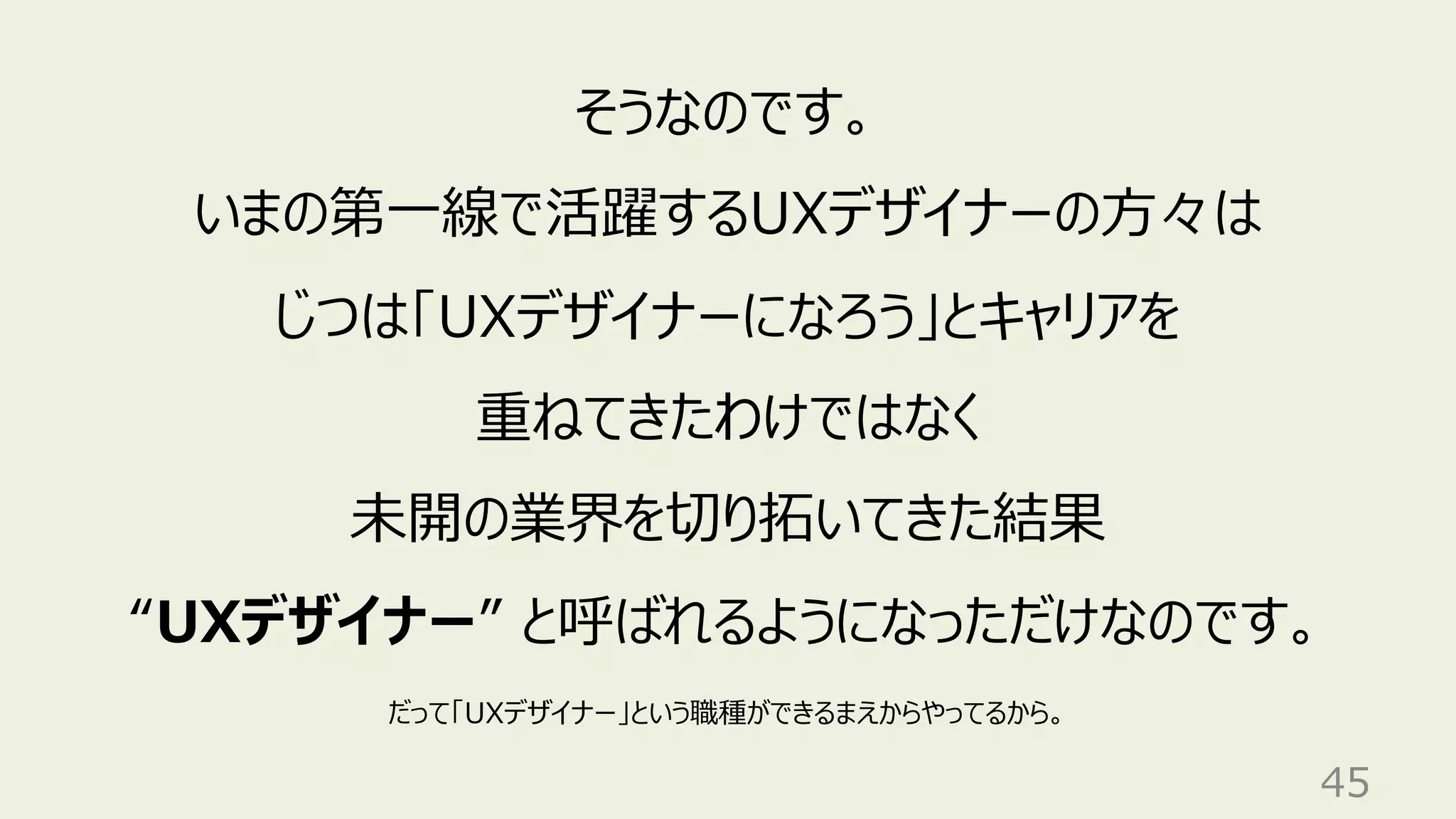 45
そうなのです。
いまの第⼀線で活躍するUXデザイナーの⽅々は
じつは「UXデザイナーになろう」とキャリアを
重ねてきたわけではなく
未開の業界を切り拓いてきた結果
“UXデザイナー” と呼ばれるようになっただけなのです。
だって「UXデザイナー」という職種ができるまえからやってるから。
 
