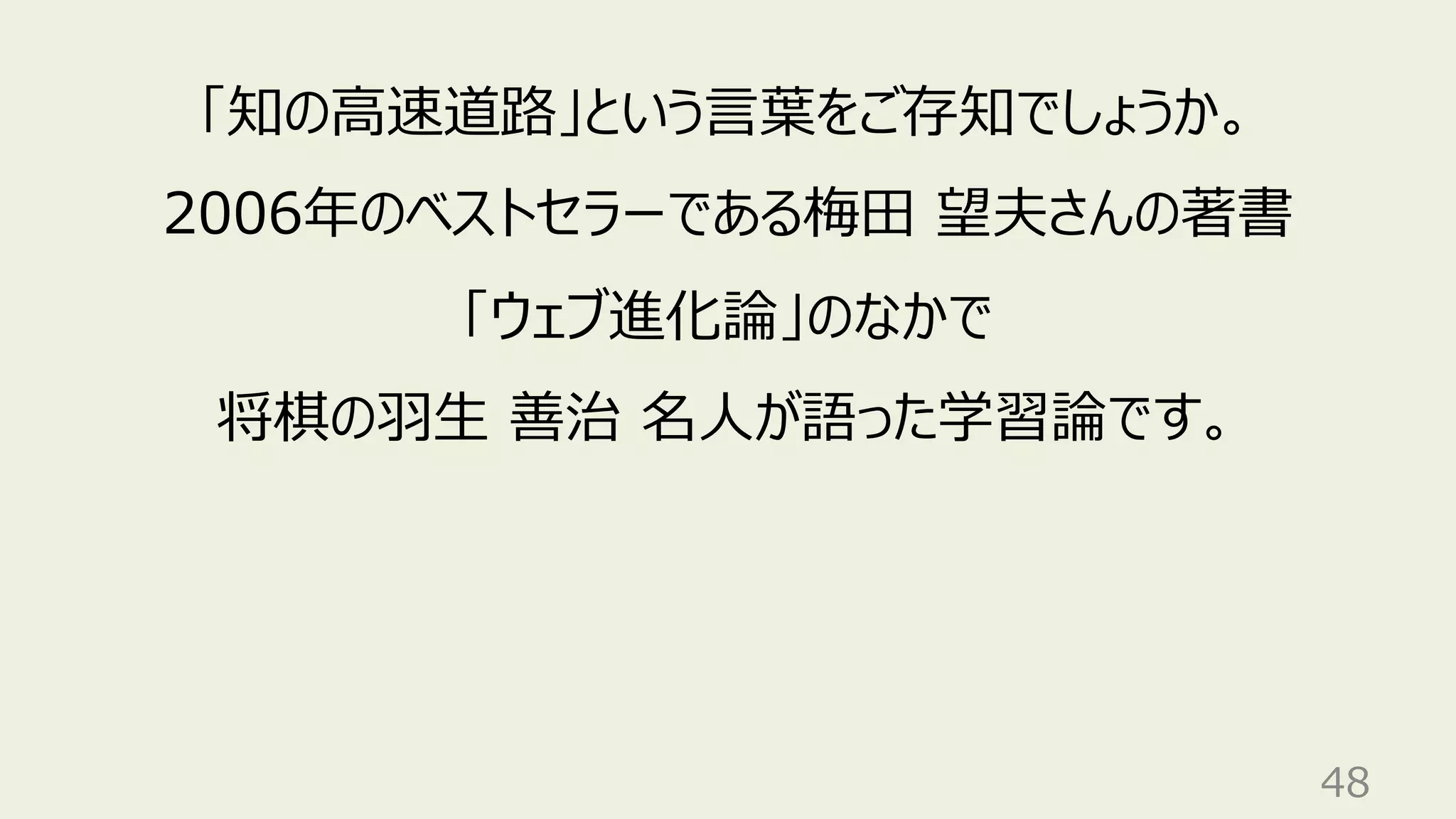 48
「知の⾼速道路」という⾔葉をご存知でしょうか。
2006年のベストセラーである梅⽥ 望夫さんの著書
「ウェブ進化論」のなかで
将棋の⽻⽣ 善治 名⼈が語った学習論です。
 