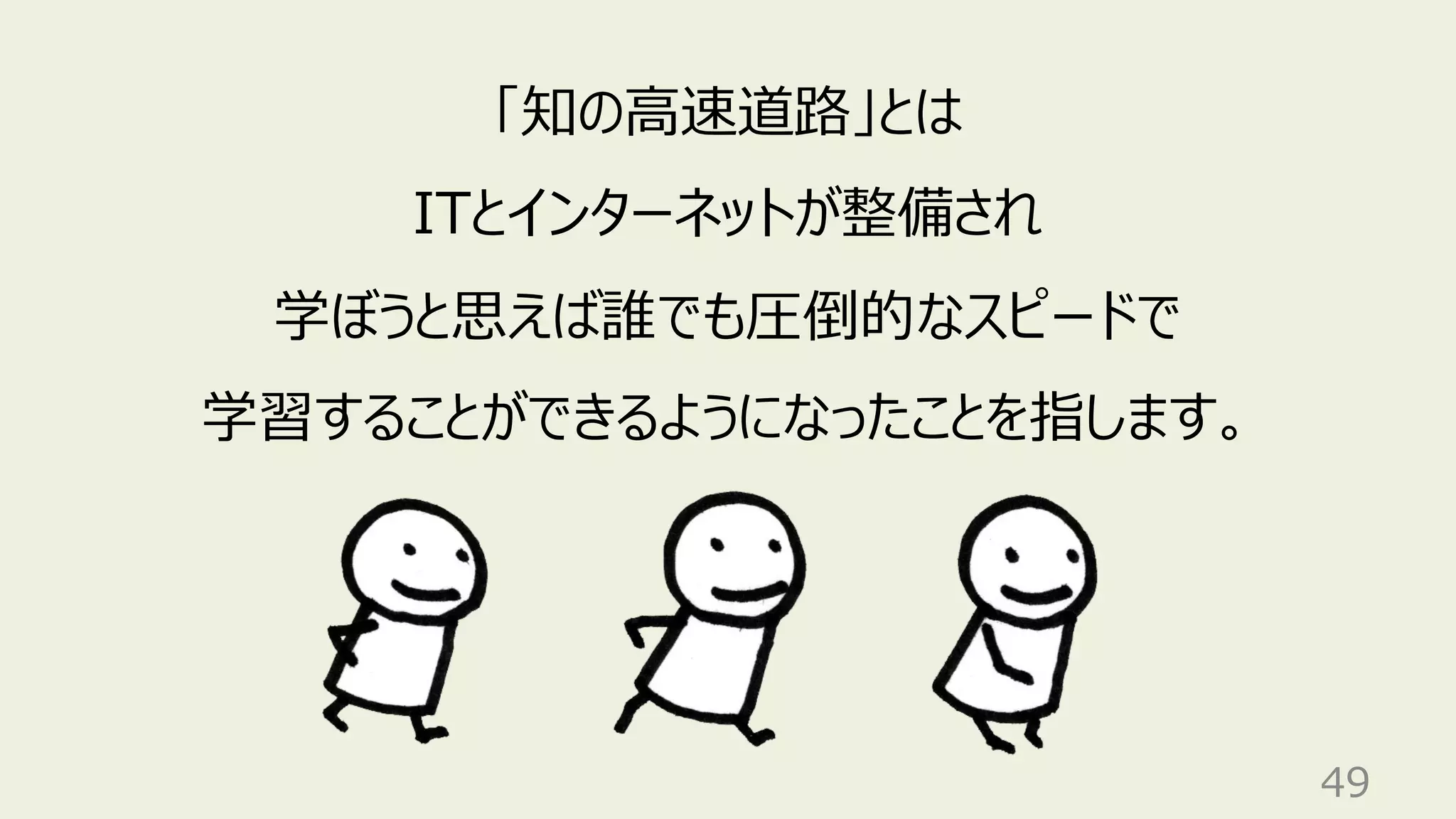 49
「知の⾼速道路」とは
ITとインターネットが整備され
学ぼうと思えば誰でも圧倒的なスピードで
学習することができるようになったことを指します。
 
