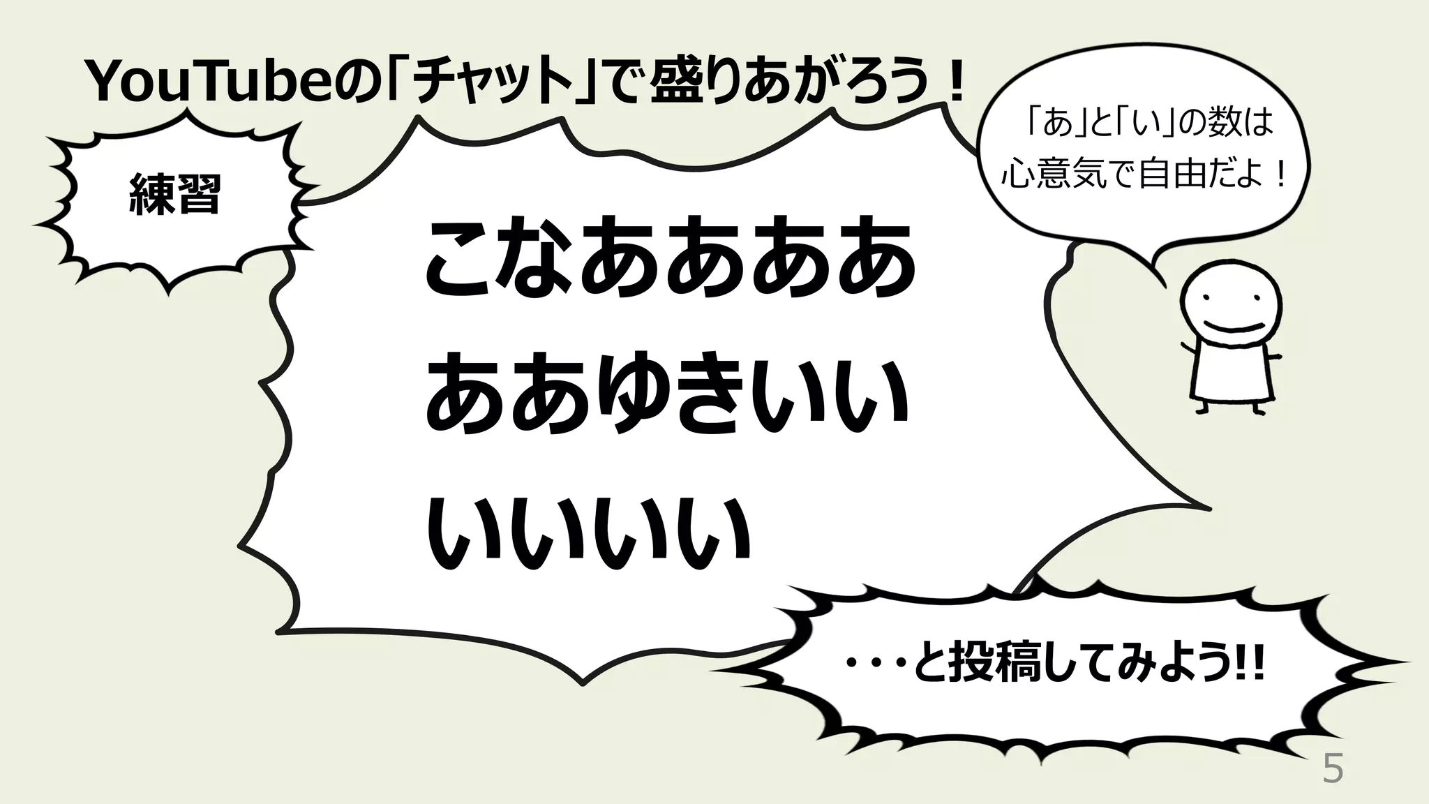 YouTubeの「チャット」で盛りあがろう︕
5
こなああああ
ああゆきいい
いいいい
練習
・・・と投稿してみよう!!
「あ」と「い」の数は
⼼意気で⾃由だよ︕
 