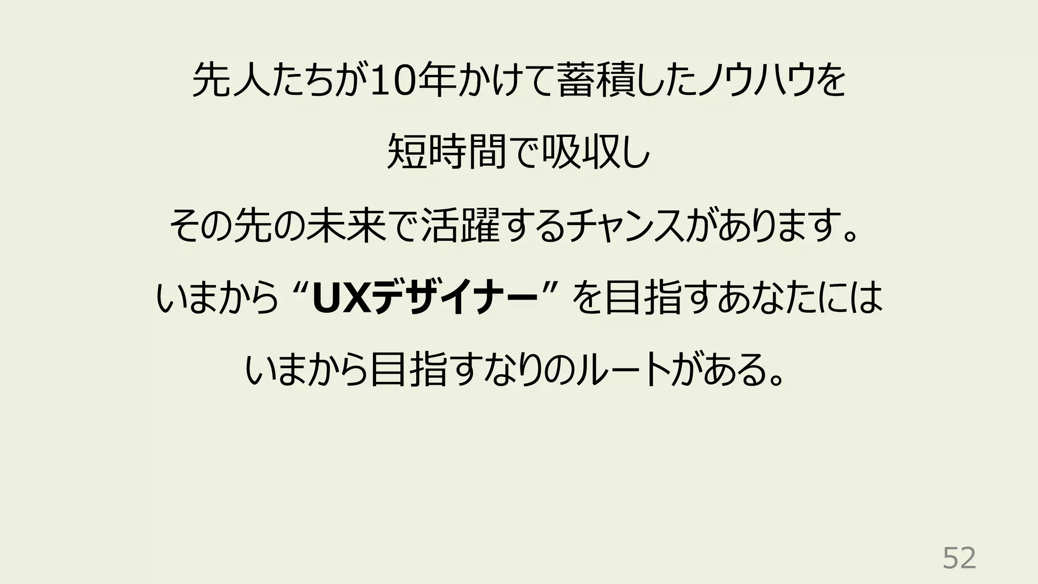 52
先⼈たちが10年かけて蓄積したノウハウを
短時間で吸収し
その先の未来で活躍するチャンスがあります。
いまから “UXデザイナー” を⽬指すあなたには
いまから⽬指すなりのルートがある。
 