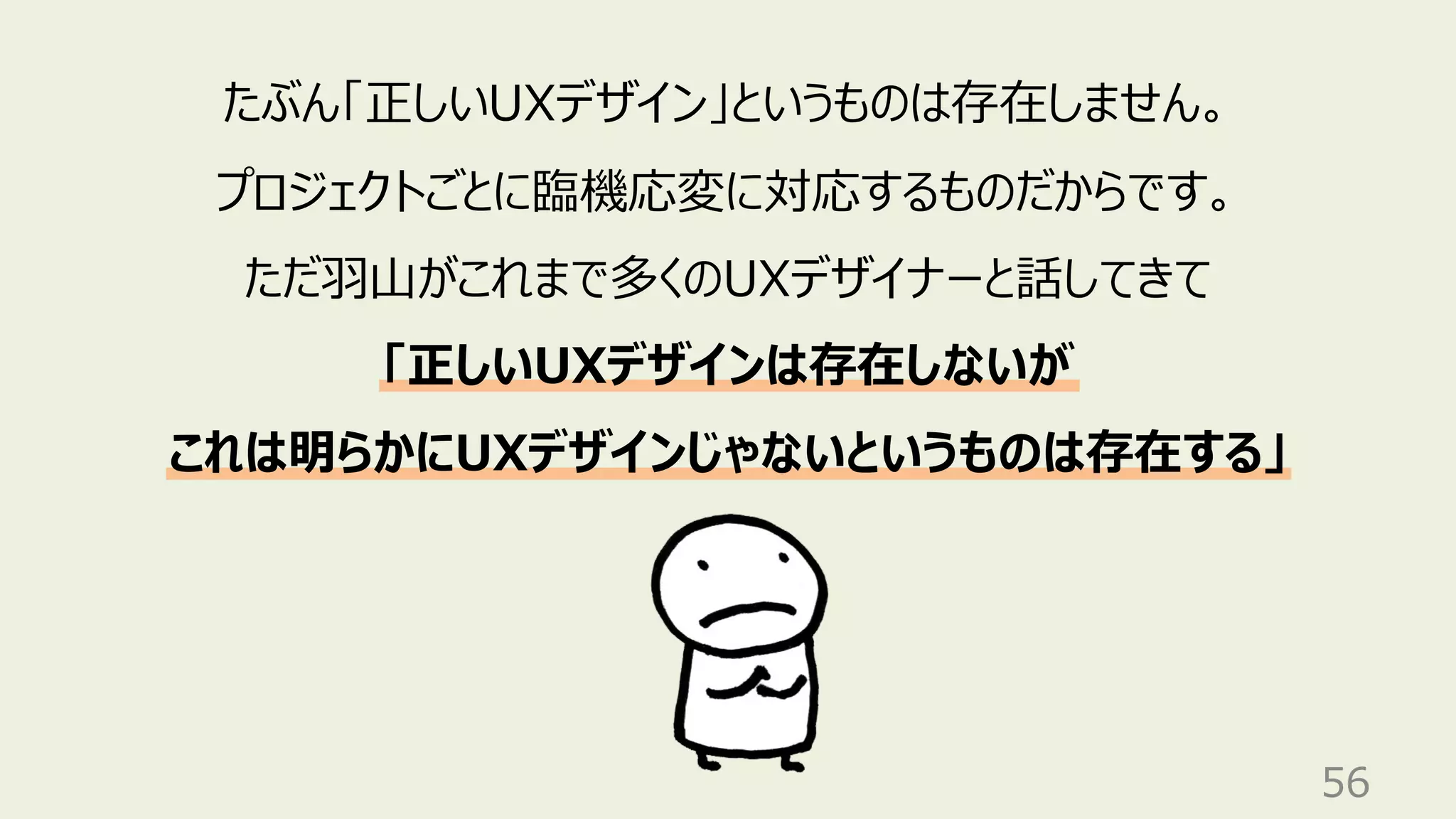 56
たぶん「正しいUXデザイン」というものは存在しません。
プロジェクトごとに臨機応変に対応するものだからです。
ただ⽻⼭がこれまで多くのUXデザイナーと話してきて
「正しいUXデザインは存在しないが
これは明らかにUXデザインじゃないというものは存在する」
 