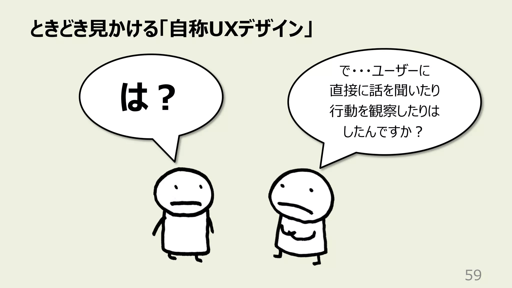 ときどき⾒かける「⾃称UXデザイン」
59
で・・・ユーザーに
直接に話を聞いたり
⾏動を観察したりは
したんですか︖
は︖
 