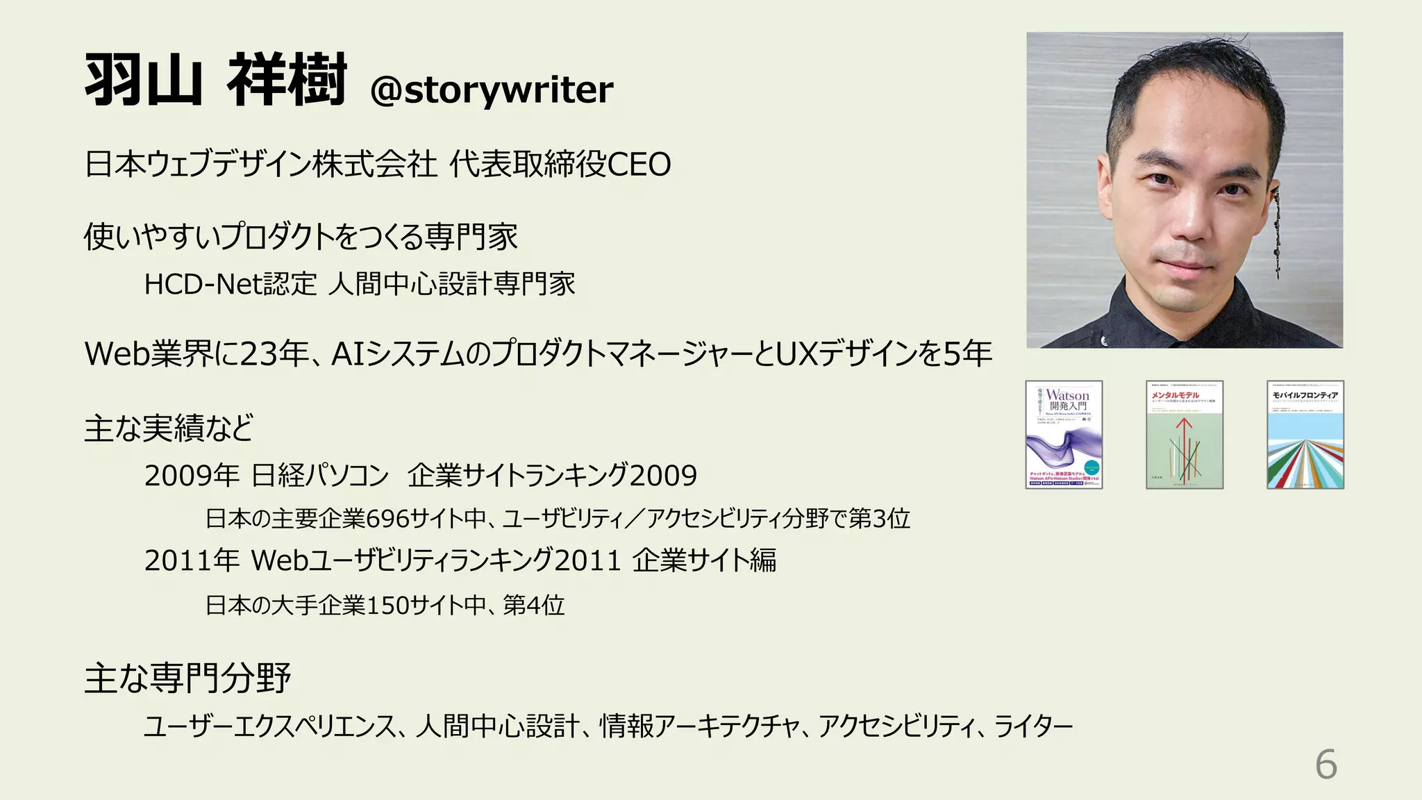⽻⼭ 祥樹 @storywriter
6
⽇本ウェブデザイン株式会社 代表取締役CEO
使いやすいプロダクトをつくる専⾨家
HCD-Net認定 ⼈間中⼼設計専⾨家
Web業界に23年、AIシステムのプロダクトマネージャーとUXデザインを5年
主な実績など
2009年 ⽇経パソコン 企業サイトランキング2009
⽇本の主要企業696サイト中、ユーザビリティ／アクセシビリティ分野で第3位
2011年 Webユーザビリティランキング2011 企業サイト編
⽇本の⼤⼿企業150サイト中、第4位
主な専⾨分野
ユーザーエクスペリエンス、⼈間中⼼設計、情報アーキテクチャ、アクセシビリティ、ライター
 