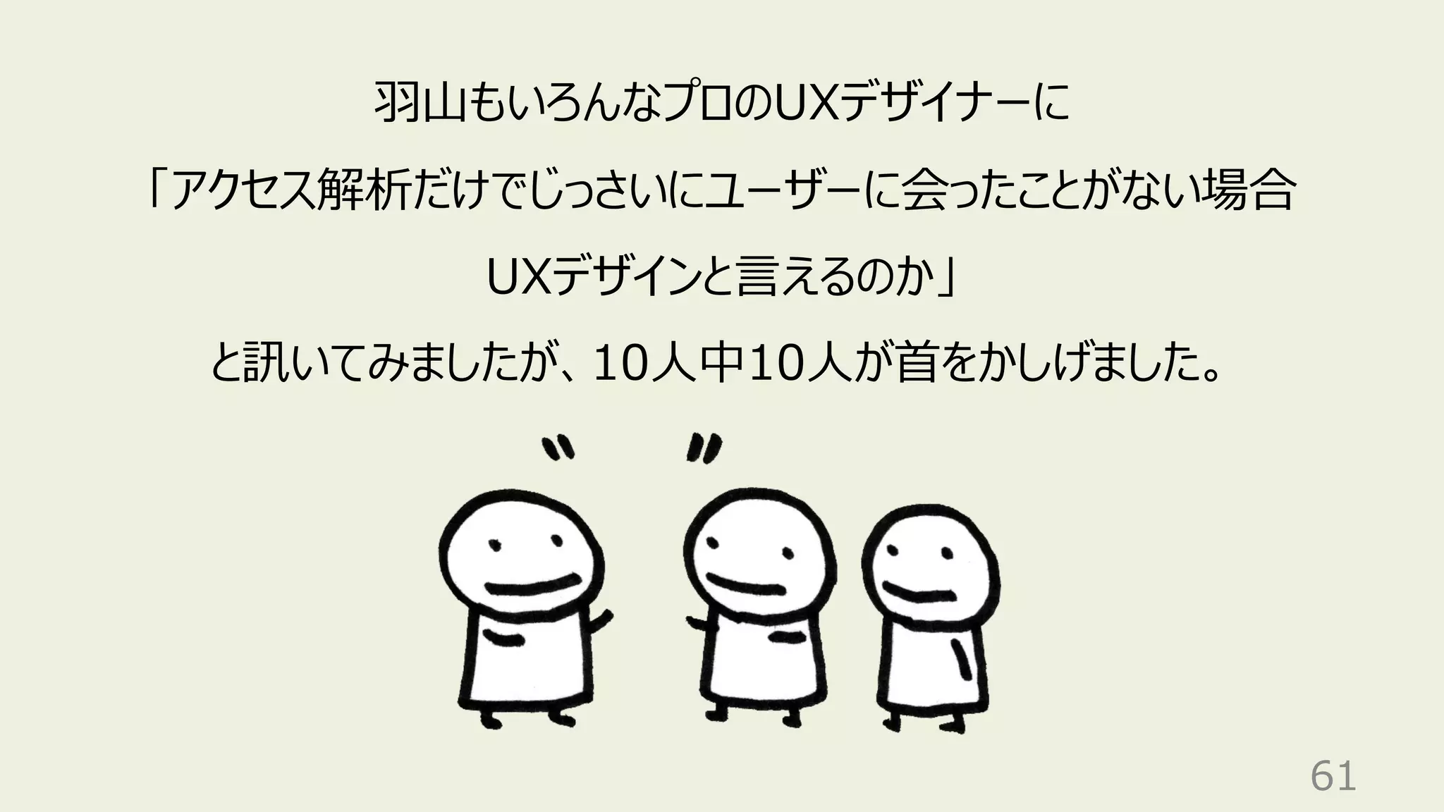 61
⽻⼭もいろんなプロのUXデザイナーに
「アクセス解析だけでじっさいにユーザーに会ったことがない場合
UXデザインと⾔えるのか」
と訊いてみましたが、10⼈中10⼈が⾸をかしげました。
 