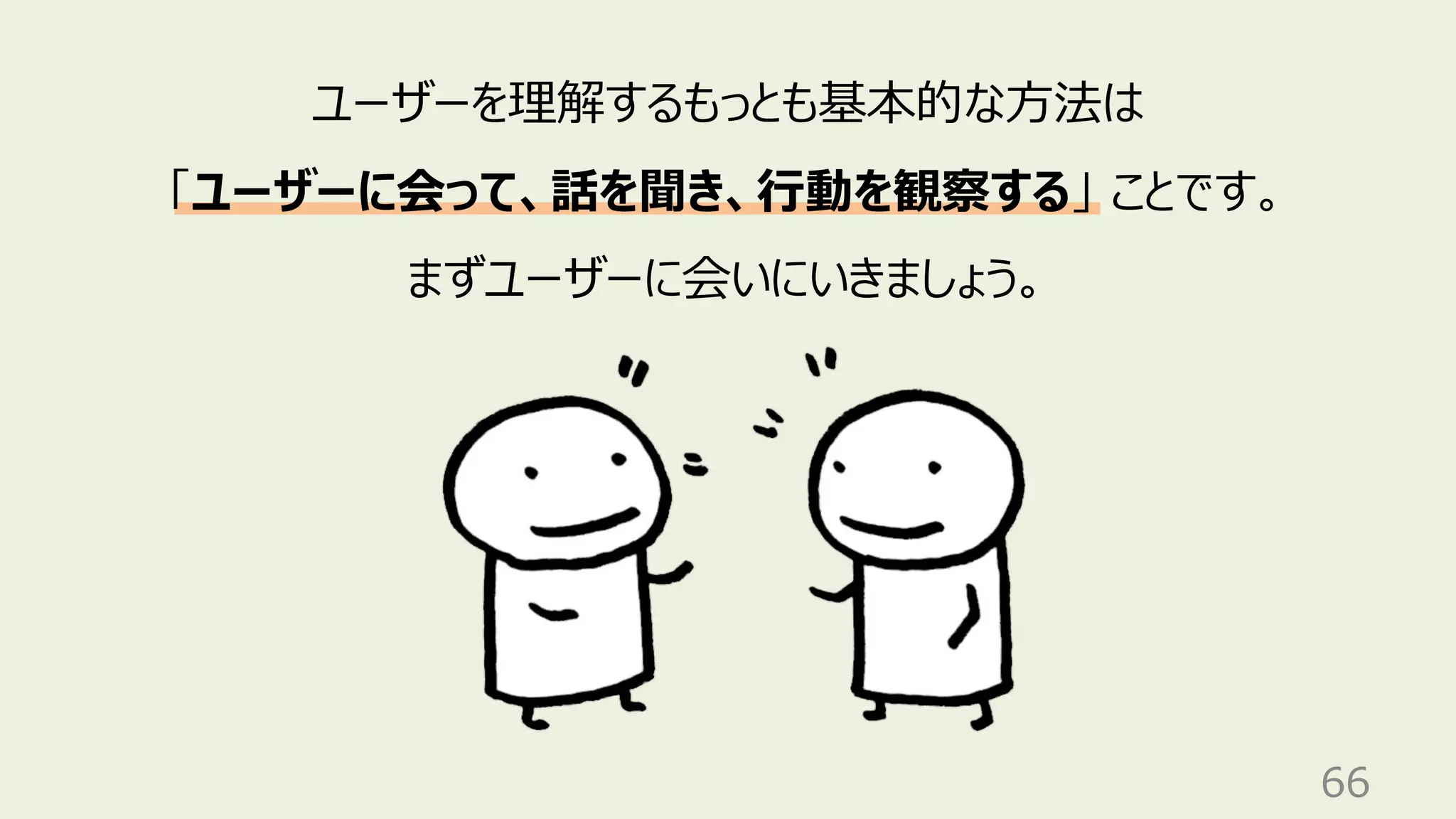 66
ユーザーを理解するもっとも基本的な⽅法は
「ユーザーに会って、話を聞き、⾏動を観察する」 ことです。
まずユーザーに会いにいきましょう。
 