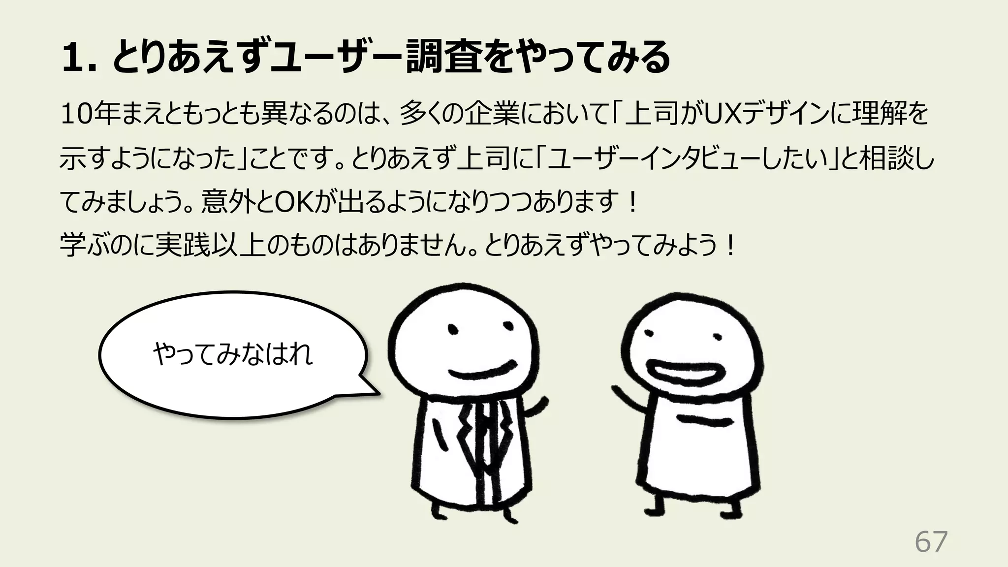 1. とりあえずユーザー調査をやってみる
67
10年まえともっとも異なるのは、多くの企業において「上司がUXデザインに理解を
⽰すようになった」ことです。とりあえず上司に「ユーザーインタビューしたい」と相談し
てみましょう。意外とOKが出るようになりつつあります︕
学ぶのに実践以上のものはありません。とりあえずやってみよう︕
やってみなはれ
 
