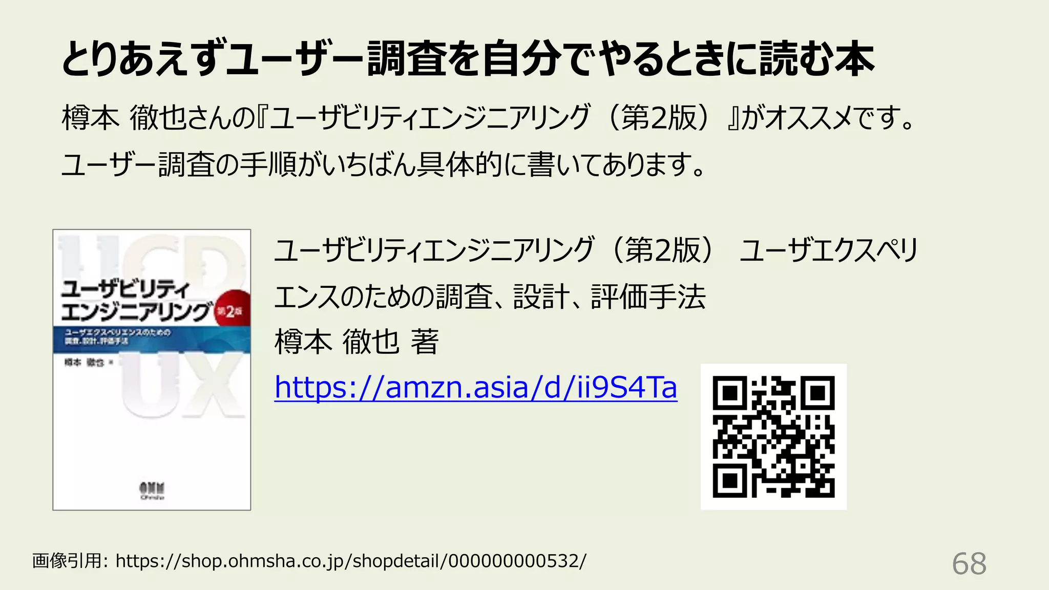 とりあえずユーザー調査を⾃分でやるときに読む本
68
樽本 徹也さんの『ユーザビリティエンジニアリング（第2版）』がオススメです。
ユーザー調査の⼿順がいちばん具体的に書いてあります。
ユーザビリティエンジニアリング（第2版） ユーザエクスペリ
エンスのための調査、設計、評価⼿法
樽本 徹也 著
https://amzn.asia/d/ii9S4Ta
画像引⽤: https://shop.ohmsha.co.jp/shopdetail/000000000532/
 