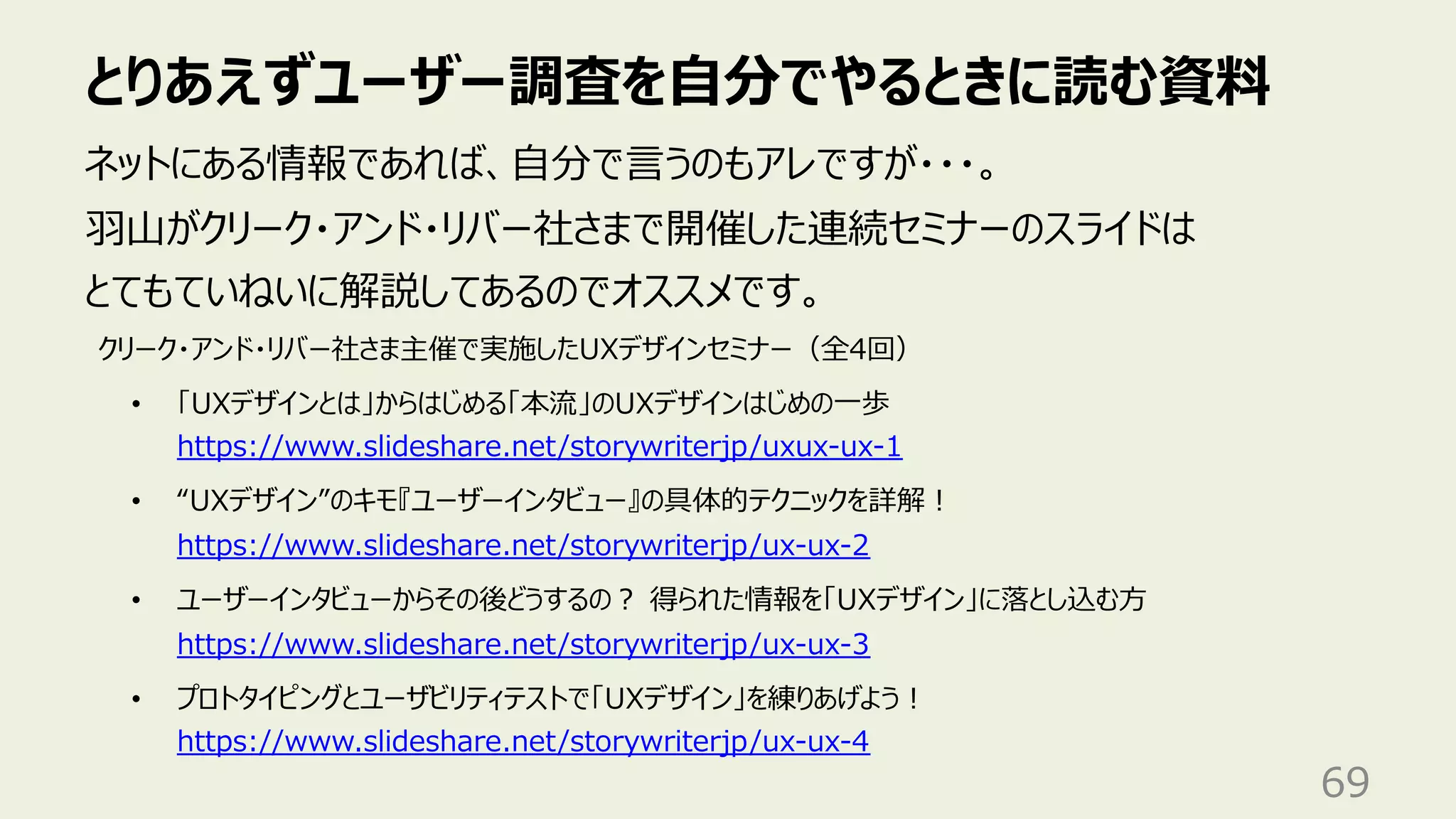 とりあえずユーザー調査を⾃分でやるときに読む資料
69
ネットにある情報であれば、⾃分で⾔うのもアレですが・・・。
⽻⼭がクリーク・アンド・リバー社さまで開催した連続セミナーのスライドは
とてもていねいに解説してあるのでオススメです。
クリーク・アンド・リバー社さま主催で実施したUXデザインセミナー（全4回）
• 「UXデザインとは」からはじめる「本流」のUXデザインはじめの⼀歩
https://www.slideshare.net/storywriterjp/uxux-ux-1
• “UXデザイン”のキモ『ユーザーインタビュー』の具体的テクニックを詳解︕
https://www.slideshare.net/storywriterjp/ux-ux-2
• ユーザーインタビューからその後どうするの︖ 得られた情報を「UXデザイン」に落とし込む⽅
https://www.slideshare.net/storywriterjp/ux-ux-3
• プロトタイピングとユーザビリティテストで「UXデザイン」を練りあげよう︕
https://www.slideshare.net/storywriterjp/ux-ux-4
 