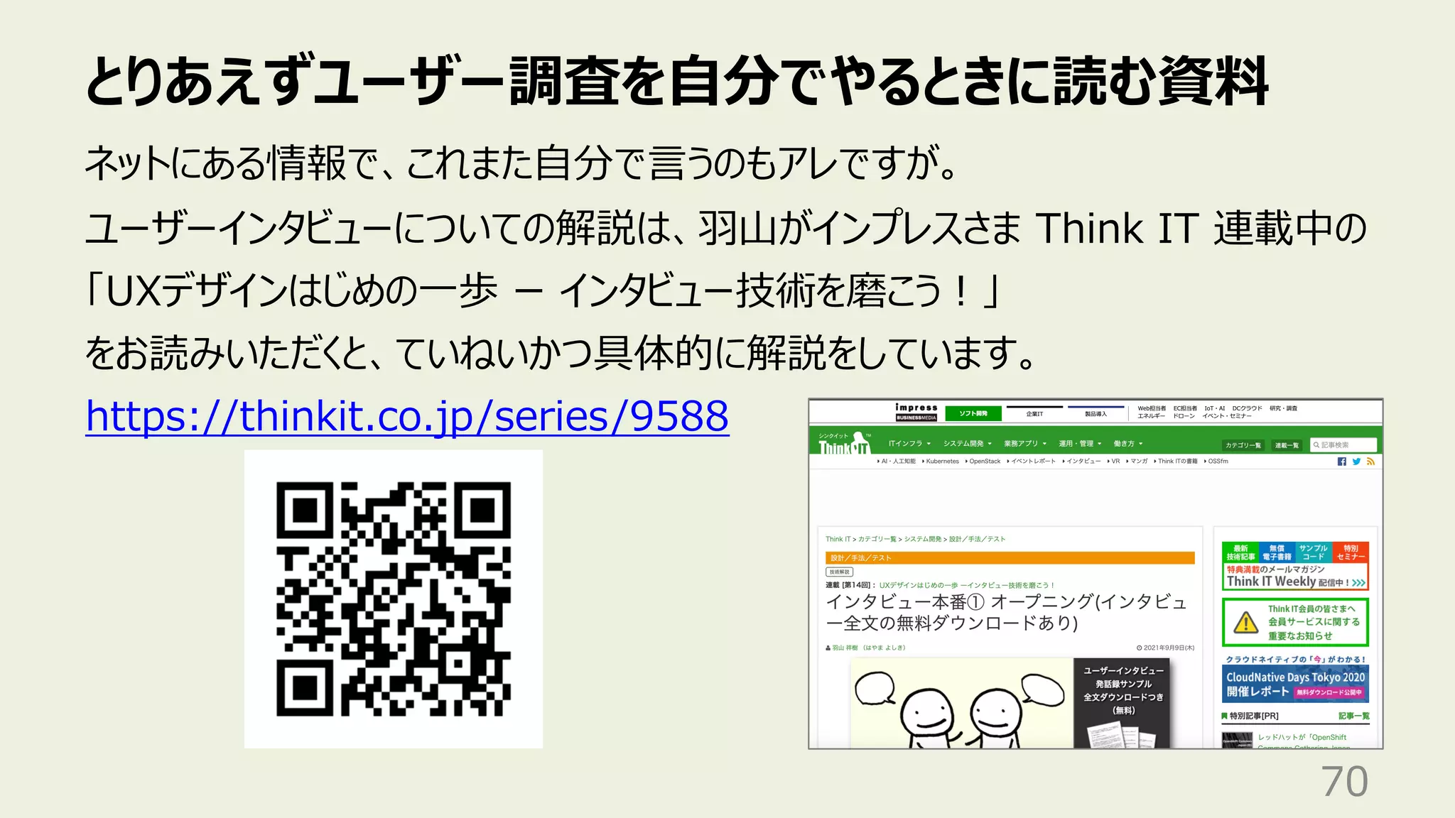 とりあえずユーザー調査を⾃分でやるときに読む資料
70
ネットにある情報で、これまた⾃分で⾔うのもアレですが。
ユーザーインタビューについての解説は、⽻⼭がインプレスさま Think IT 連載中の
「UXデザインはじめの⼀歩 ー インタビュー技術を磨こう︕」
をお読みいただくと、ていねいかつ具体的に解説をしています。
https://thinkit.co.jp/series/9588
 