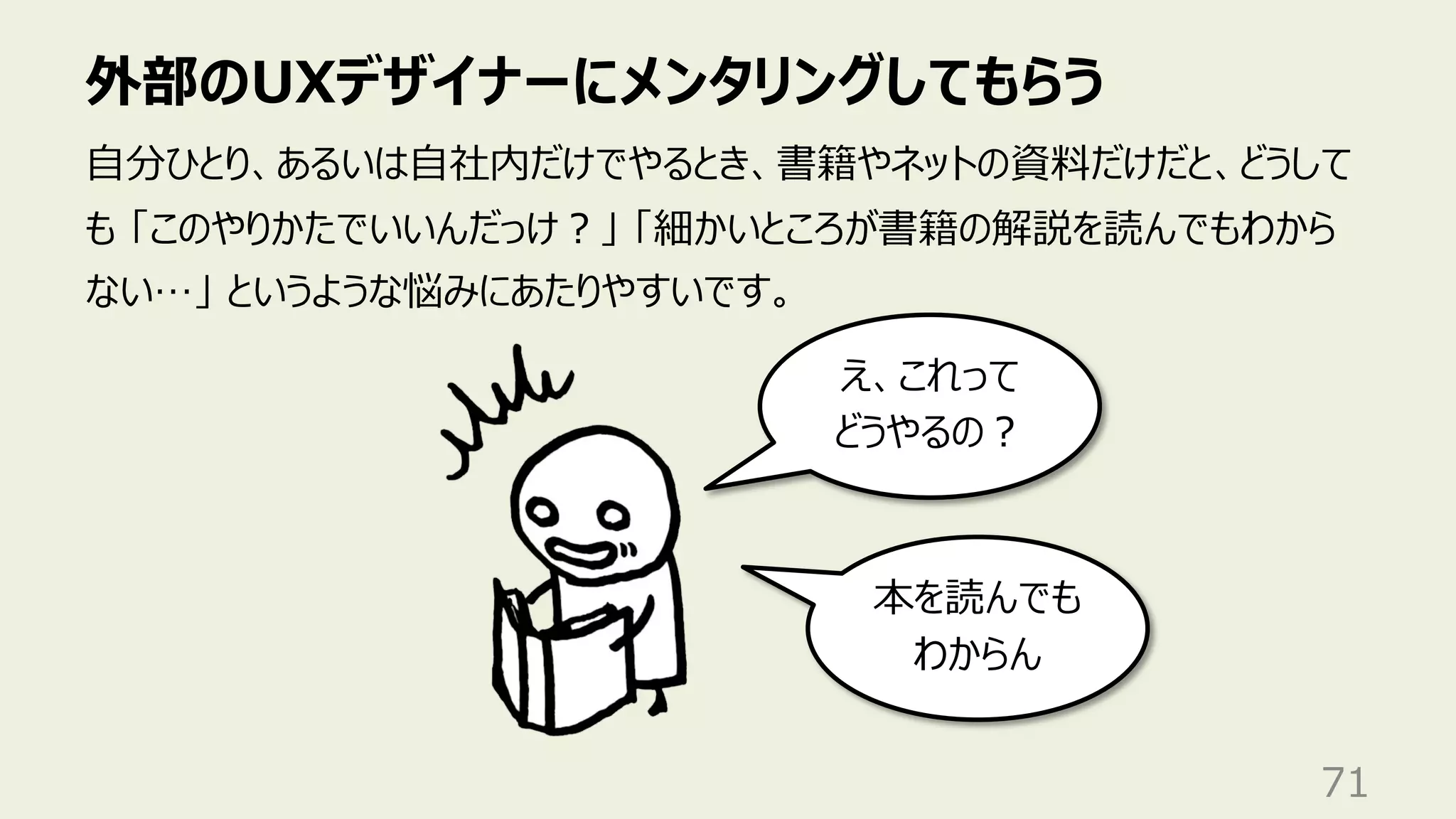 外部のUXデザイナーにメンタリングしてもらう
71
⾃分ひとり、あるいは⾃社内だけでやるとき、書籍やネットの資料だけだと、どうして
も 「このやりかたでいいんだっけ︖」 「細かいところが書籍の解説を読んでもわから
ない…」 というような悩みにあたりやすいです。
え、これって
どうやるの︖
本を読んでも
わからん
 