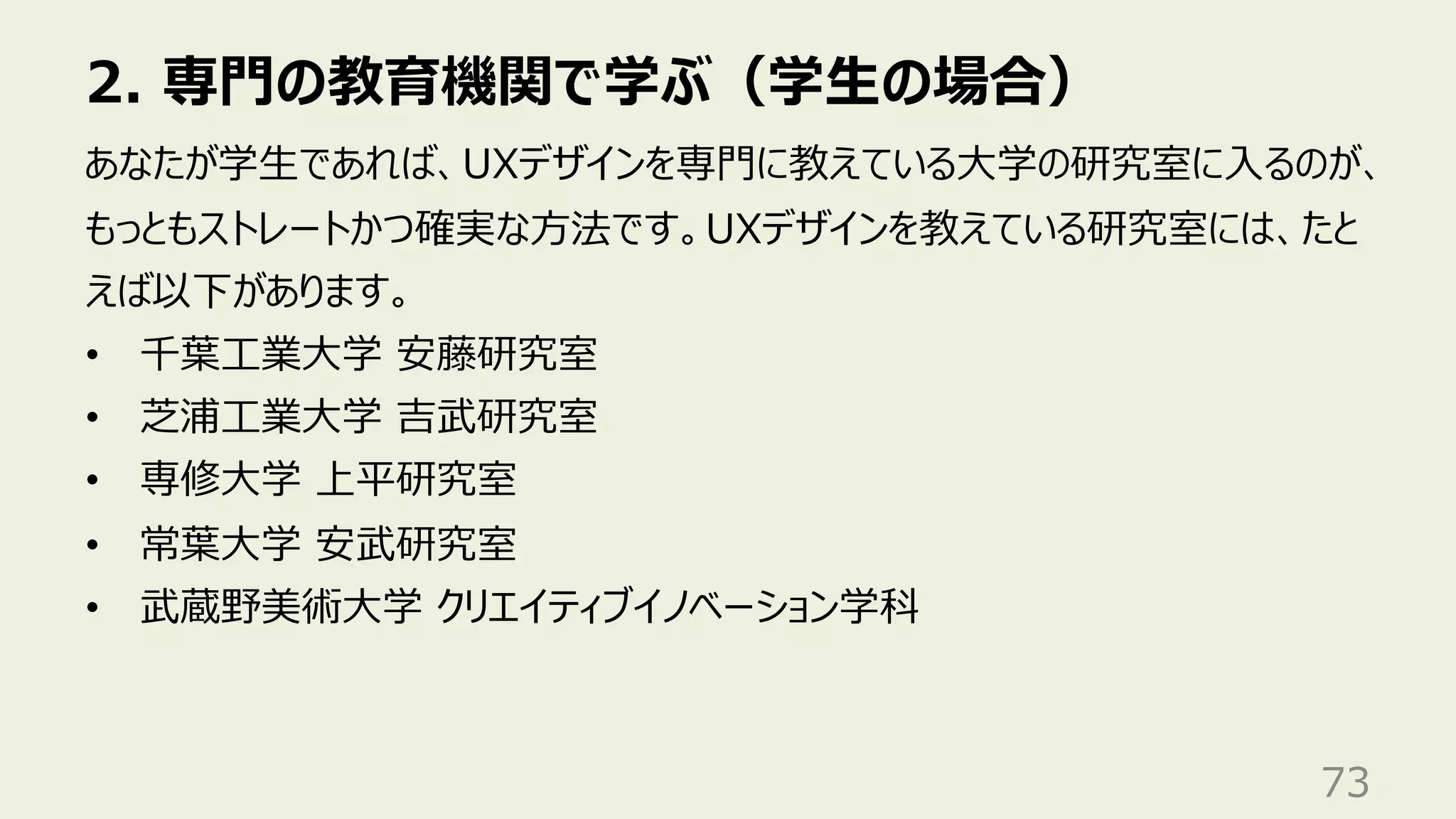 2. 専⾨の教育機関で学ぶ（学⽣の場合）
73
あなたが学⽣であれば、UXデザインを専⾨に教えている⼤学の研究室に⼊るのが、
もっともストレートかつ確実な⽅法です。UXデザインを教えている研究室には、たと
えば以下があります。
• 千葉⼯業⼤学 安藤研究室
• 芝浦⼯業⼤学 吉武研究室
• 専修⼤学 上平研究室
• 常葉⼤学 安武研究室
• 武蔵野美術⼤学 クリエイティブイノベーション学科
 