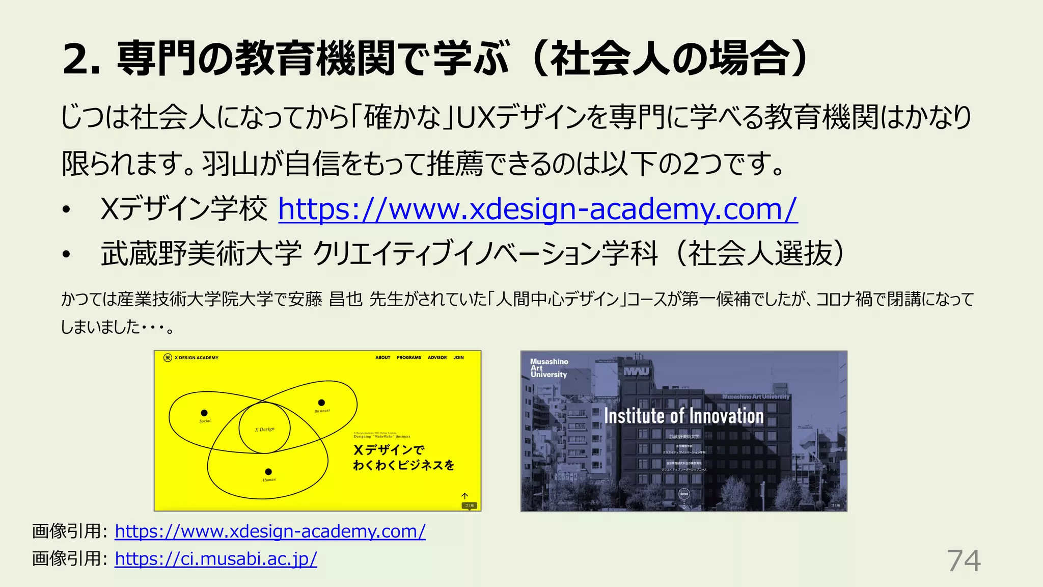 2. 専⾨の教育機関で学ぶ（社会⼈の場合）
74
じつは社会⼈になってから「確かな」UXデザインを専⾨に学べる教育機関はかなり
限られます。⽻⼭が⾃信をもって推薦できるのは以下の2つです。
• Xデザイン学校 https://www.xdesign-academy.com/
• 武蔵野美術⼤学 クリエイティブイノベーション学科（社会⼈選抜）
かつては産業技術⼤学院⼤学で安藤 昌也 先⽣がされていた「⼈間中⼼デザイン」コースが第⼀候補でしたが、コロナ禍で閉講になって
しまいました・・・。
画像引⽤: https://www.xdesign-academy.com/
画像引⽤: https://ci.musabi.ac.jp/
 