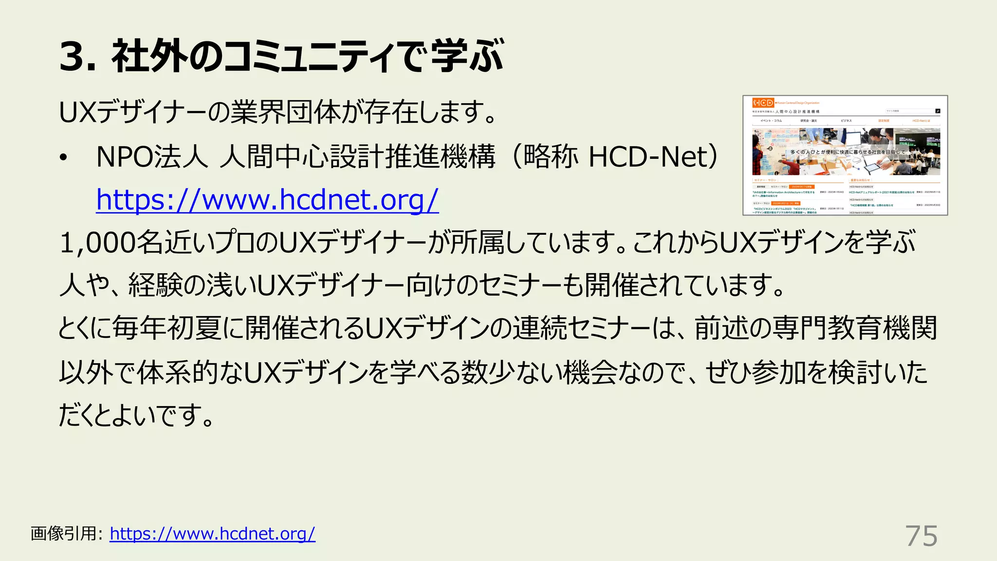 3. 社外のコミュニティで学ぶ
75
UXデザイナーの業界団体が存在します。
• NPO法⼈ ⼈間中⼼設計推進機構（略称 HCD-Net）
https://www.hcdnet.org/
1,000名近いプロのUXデザイナーが所属しています。これからUXデザインを学ぶ
⼈や、経験の浅いUXデザイナー向けのセミナーも開催されています。
とくに毎年初夏に開催されるUXデザインの連続セミナーは、前述の専⾨教育機関
以外で体系的なUXデザインを学べる数少ない機会なので、ぜひ参加を検討いた
だくとよいです。
画像引⽤: https://www.hcdnet.org/
 