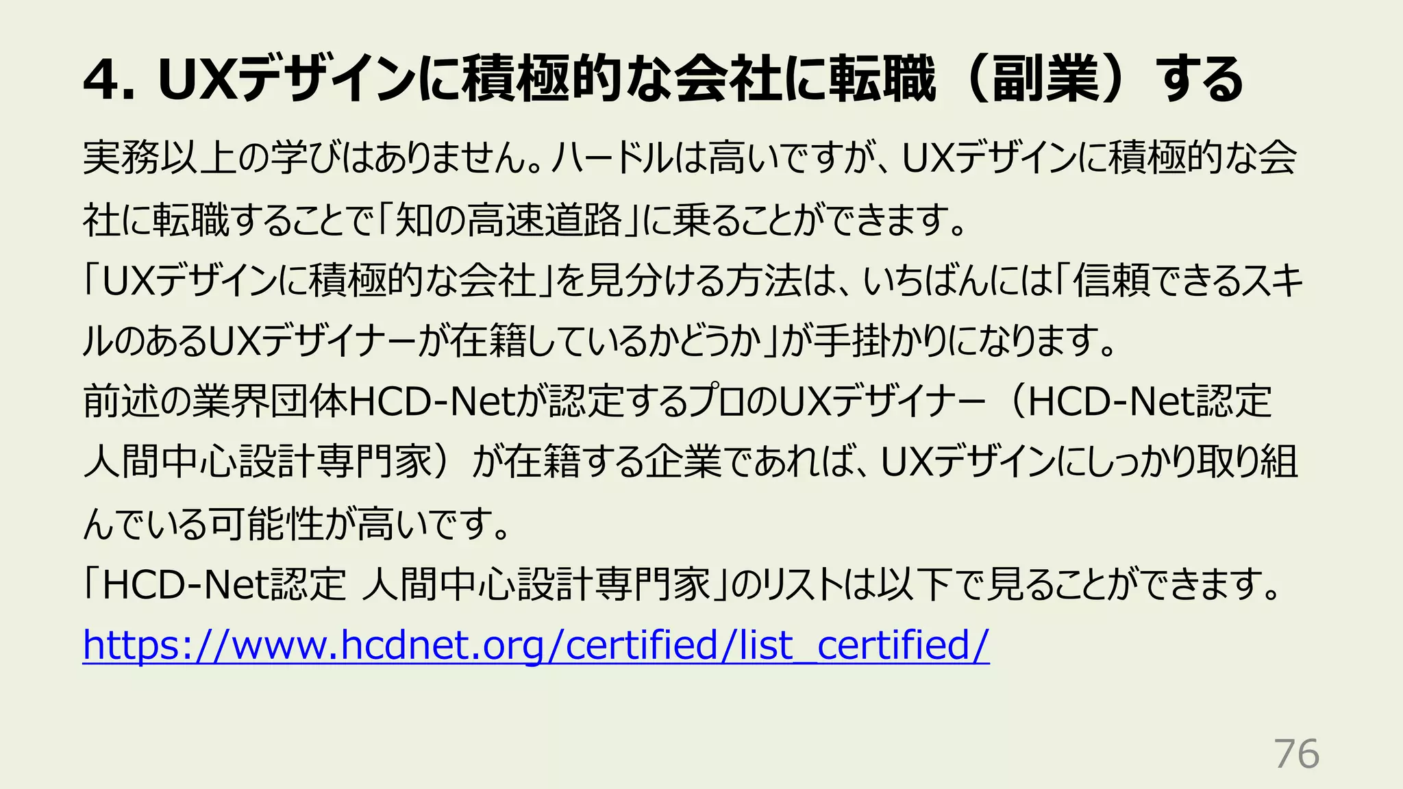 4. UXデザインに積極的な会社に転職（副業）する
76
実務以上の学びはありません。ハードルは⾼いですが、UXデザインに積極的な会
社に転職することで「知の⾼速道路」に乗ることができます。
「UXデザインに積極的な会社」を⾒分ける⽅法は、いちばんには「信頼できるスキ
ルのあるUXデザイナーが在籍しているかどうか」が⼿掛かりになります。
前述の業界団体HCD-Netが認定するプロのUXデザイナー（HCD-Net認定
⼈間中⼼設計専⾨家）が在籍する企業であれば、UXデザインにしっかり取り組
んでいる可能性が⾼いです。
「HCD-Net認定 ⼈間中⼼設計専⾨家」のリストは以下で⾒ることができます。
https://www.hcdnet.org/certified/list_certified/
 