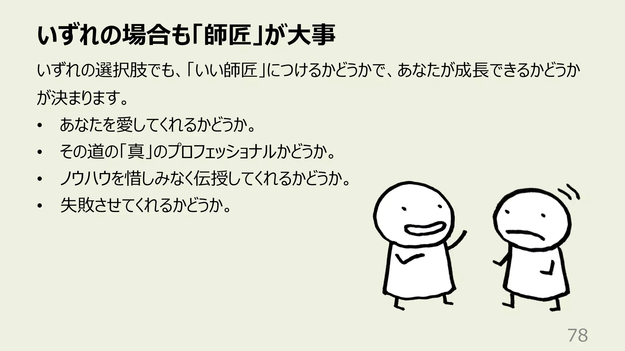 いずれの場合も「師匠」が⼤事
78
いずれの選択肢でも、「いい師匠」につけるかどうかで、あなたが成⻑できるかどうか
が決まります。
• あなたを愛してくれるかどうか。
• その道の「真」のプロフェッショナルかどうか。
• ノウハウを惜しみなく伝授してくれるかどうか。
• 失敗させてくれるかどうか。
 
